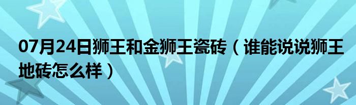 07月24日狮王和金狮王瓷砖（谁能说说狮王地砖怎么样）