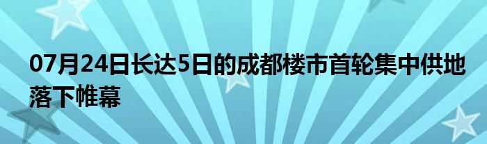 07月24日长达5日的成都楼市首轮集中供地落下帷幕