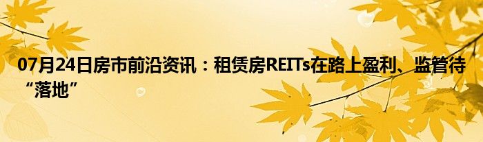 07月24日房市前沿资讯：租赁房REITs在路上盈利、监管待“落地”