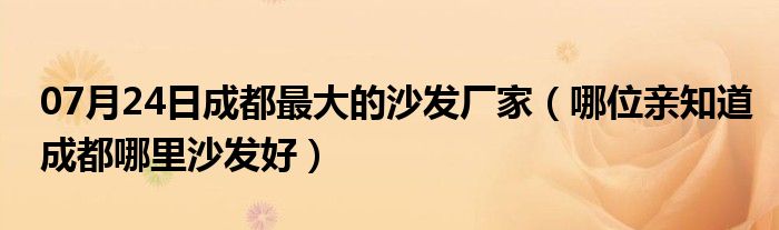 07月24日成都最大的沙发厂家（哪位亲知道成都哪里沙发好）