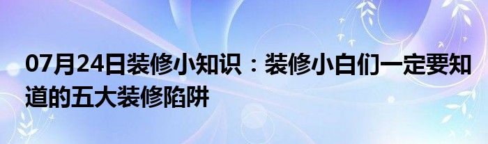 07月24日装修小知识：装修小白们一定要知道的五大装修陷阱