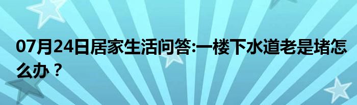 07月24日居家生活问答:一楼下水道老是堵怎么办？