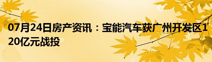 07月24日房产资讯：宝能汽车获广州开发区120亿元战投