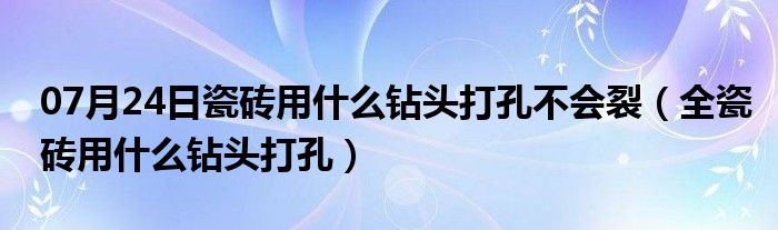 07月24日瓷砖用什么钻头打孔不会裂（全瓷砖用什么钻头打孔）