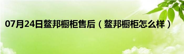 07月24日鳌邦橱柜售后（鳌邦橱柜怎么样）