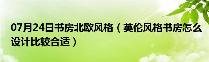 07月24日书房北欧风格（英伦风格书房怎么设计比较合适）