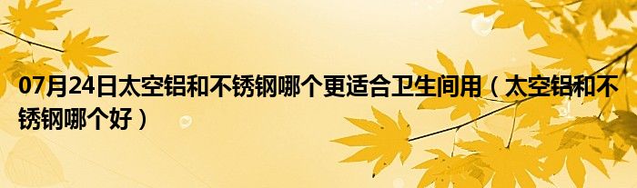 07月24日太空铝和不锈钢哪个更适合卫生间用（太空铝和不锈钢哪个好）