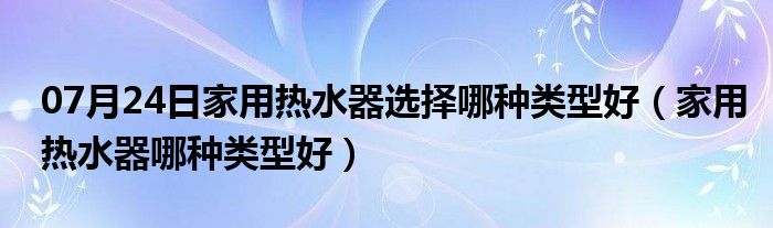 07月24日家用热水器选择哪种类型好（家用热水器哪种类型好）