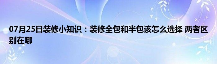 07月25日装修小知识：装修全包和半包该怎么选择 两者区别在哪