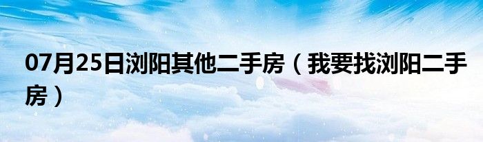 07月25日浏阳其他二手房（我要找浏阳二手房）