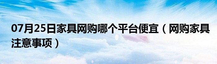 07月25日家具网购哪个平台便宜（网购家具注意事项）