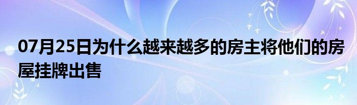 07月25日为什么越来越多的房主将他们的房屋挂牌出售