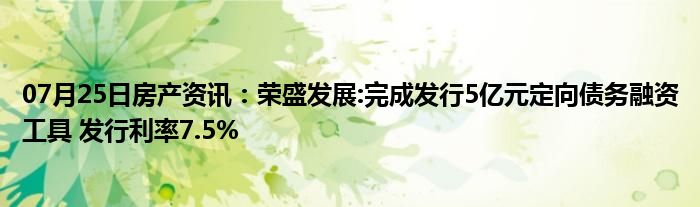 07月25日房产资讯：荣盛发展:完成发行5亿元定向债务融资工具 发行利率7.5%