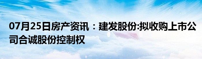 07月25日房产资讯：建发股份:拟收购上市公司合诚股份控制权