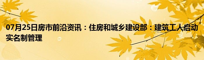 07月25日房市前沿资讯：住房和城乡建设部：建筑工人启动实名制管理