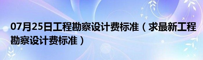 07月25日工程勘察设计费标准（求最新工程勘察设计费标准）