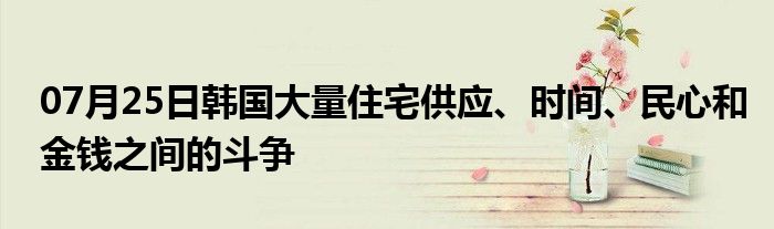 07月25日韩国大量住宅供应、时间、民心和金钱之间的斗争