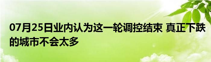 07月25日业内认为这一轮调控结束 真正下跌的城市不会太多