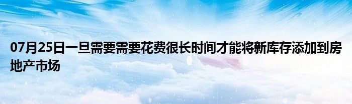 07月25日一旦需要需要花费很长时间才能将新库存添加到房地产市场