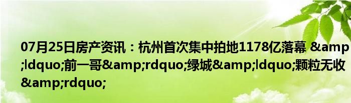 07月25日房产资讯：杭州首次集中拍地1178亿落幕 &ldquo;前一哥&rdquo;绿城&ldquo;颗粒无收&rdquo;