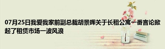 07月25日我爱我家前副总裁胡景晖关于长租公寓一番言论掀起了租赁市场一波风浪