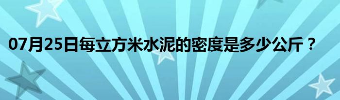 07月25日每立方米水泥的密度是多少公斤？