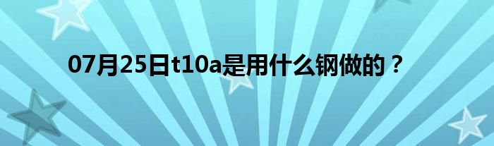 07月25日t10a是用什么钢做的？