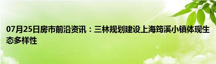 07月25日房市前沿资讯：三林规划建设上海筠溪小镇体现生态多样性