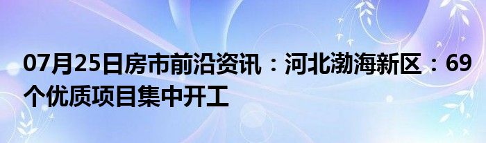 07月25日房市前沿资讯：河北渤海新区：69个优质项目集中开工