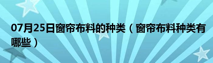 07月25日窗帘布料的种类（窗帘布料种类有哪些）