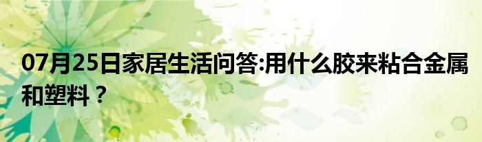 07月25日家居生活问答:用什么胶来粘合金属和塑料？