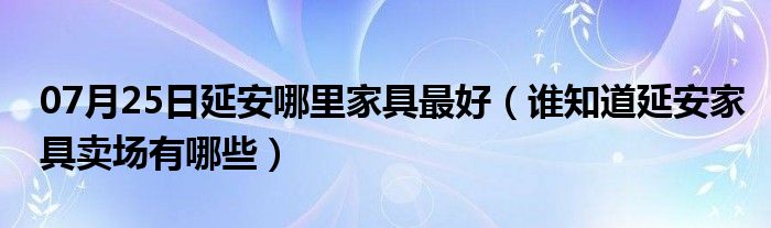 07月25日延安哪里家具最好（谁知道延安家具卖场有哪些）