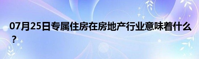 07月25日专属住房在房地产行业意味着什么？