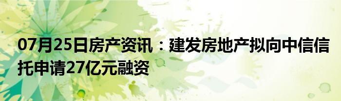 07月25日房产资讯：建发房地产拟向中信信托申请27亿元融资