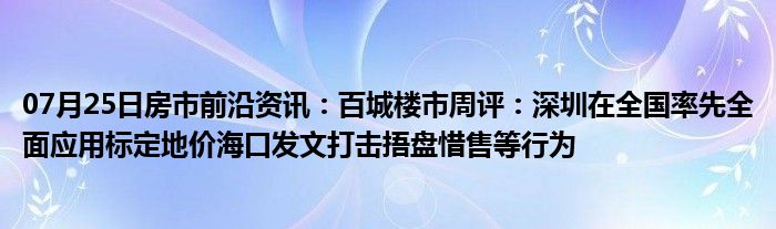 07月25日房市前沿资讯：百城楼市周评：深圳在全国率先全面应用标定地价海口发文打击捂盘惜售等行为