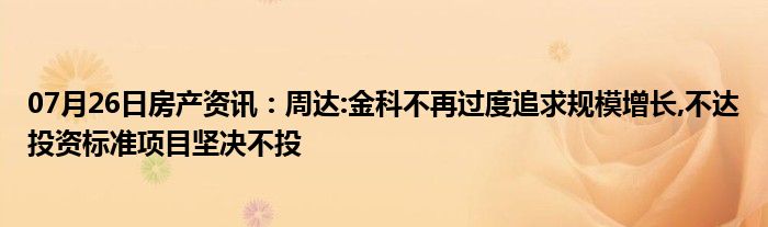 07月26日房产资讯：周达:金科不再过度追求规模增长,不达投资标准项目坚决不投