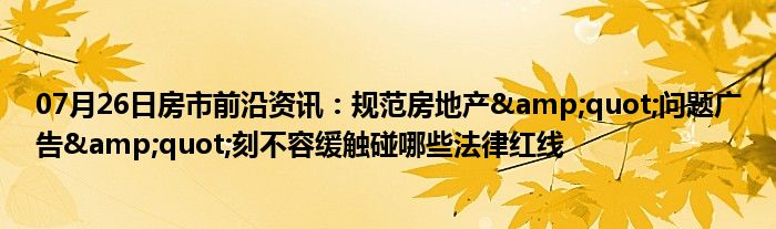 07月26日房市前沿资讯：规范房地产&quot;问题广告&quot;刻不容缓触碰哪些法律红线