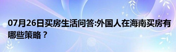 07月26日买房生活问答:外国人在海南买房有哪些策略？