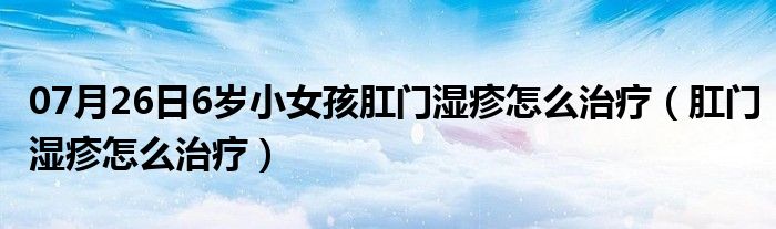 07月26日6岁小女孩肛门湿疹怎么治疗（肛门湿疹怎么治疗）