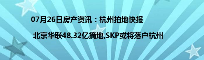 07月26日房产资讯：杭州拍地快报| 北京华联48.32亿摘地,SKP或将落户杭州