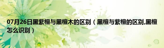 07月26日黑紫檀与黑檀木的区别（黑檀与紫檀的区别,黑檀怎么识别）