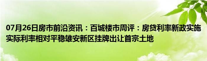 07月26日房市前沿资讯：百城楼市周评：房贷利率新政实施实际利率相对平稳雄安新区挂牌出让首宗土地