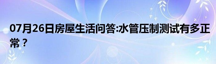 07月26日房屋生活问答:水管压制测试有多正常？