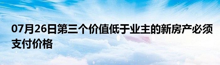 07月26日第三个价值低于业主的新房产必须支付价格