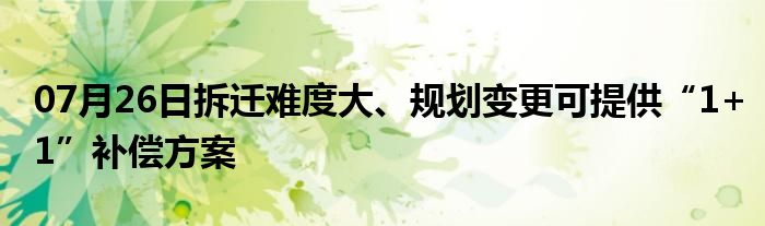 07月26日拆迁难度大、规划变更可提供“1+1”补偿方案