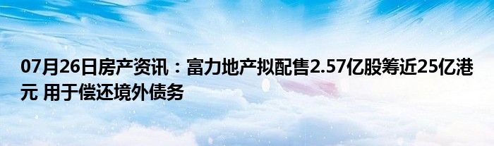 07月26日房产资讯：富力地产拟配售2.57亿股筹近25亿港元 用于偿还境外债务