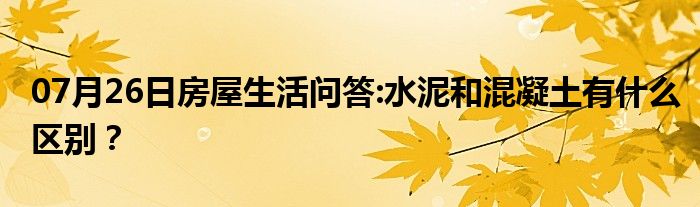 07月26日房屋生活问答:水泥和混凝土有什么区别？