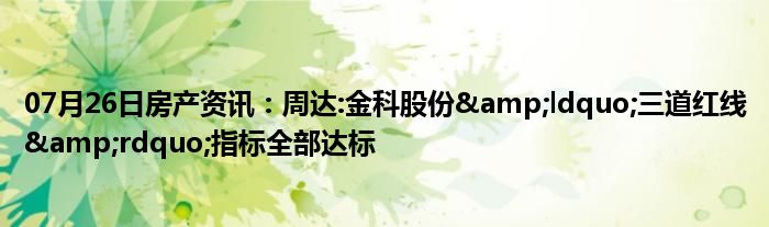 07月26日房产资讯：周达:金科股份&ldquo;三道红线&rdquo;指标全部达标