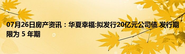 07月26日房产资讯：华夏幸福:拟发行20亿元公司债 发行期限为 5 年期