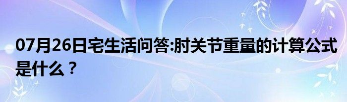 07月26日宅生活问答:肘关节重量的计算公式是什么？